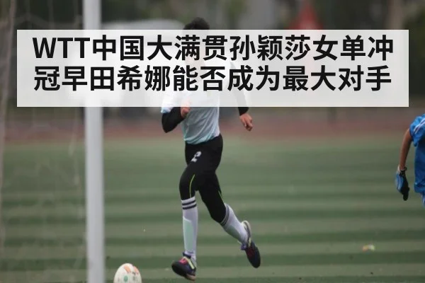 WTT中国大满贯孙颖莎女单冲冠早田希娜能否成为最大对手